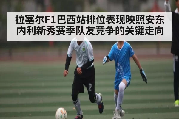 拉塞尔F1巴西站排位表现映照安东内利新秀赛季队友竞争的关键走向
