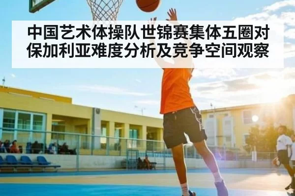 中国艺术体操队世锦赛集体五圈对保加利亚难度分析及竞争空间观察